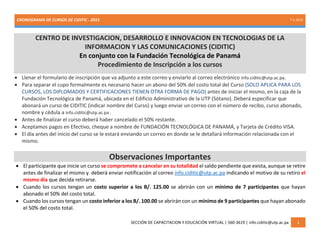 CRONOGRAMA DE CURSOS DE CIDITIC - 2015 7-1-2015
SECCIÓN DE CAPACITACION Y EDUCACIÓN VIRTUAL | 560-3619 | info.ciditic@utp.ac.pa 1
CENTRO DE INVESTIGACION, DESARROLLO E INNOVACION EN TECNOLOGIAS DE LA
INFORMACION Y LAS COMUNICACIONES (CIDITIC)
En conjunto con la Fundación Tecnológica de Panamá
Procedimiento de Inscripción a los cursos
 Llenar el formulario de inscripción que va adjunto a este correo y enviarlo al correo electrónico info.ciditic@utp.ac.pa.
 Para separar el cupo formalmente es necesario hacer un abono del 50% del costo total del Curso (SOLO APLICA PARA LOS
CURSOS, LOS DIPLOMADOS Y CERTIFICACIONES TIENEN OTRA FORMA DE PAGO) antes de iniciar el mismo, en la caja de la
Fundación Tecnológica de Panamá, ubicada en el Edificio Administrativo de la UTP (Sótano). Deberá especificar que
abonará un curso de CIDITIC (indicar nombre del Curso) y luego enviar un correo con el número de recibo, curso abonado,
nombre y cédula a info.ciditic@utp.ac.pa .
 Antes de finalizar el curso deberá haber cancelado el 50% restante.
 Aceptamos pagos en Efectivo, cheque a nombre de FUNDACIÓN TECNOLÓGICA DE PANAMÁ, y Tarjeta de Crédito VISA.
 El día antes del inicio del curso se le estará enviando un correo en donde se le detallará información relacionada con el
mismo.
Observaciones Importantes
 El participante que inicie un curso se compromete a cancelar en su totalidad el saldo pendiente que exista, aunque se retire
antes de finalizar el mismo y deberá enviar notificación al correo info.ciditic@utp.ac.pa indicando el motivo de su retiro el
mismo día que decida retirarse.
 Cuando los cursos tengan un costo superior a los B/. 125.00 se abrirán con un mínimo de 7 participantes que hayan
abonado el 50% del costo total.
 Cuando los cursos tengan un costo inferior a los B/. 100.00 se abrirán con un mínimo de 9 participantes que hayan abonado
el 50% del costo total.
 