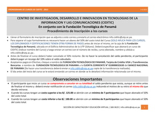 CRONOGRAMA DE CURSOS DE CIDITIC - 2015 1-6-2015
SECCIÓN DE CAPACITACION Y EDUCACIÓN VIRTUAL | 560-3619 | info.ciditic@utp.ac.pa 1
CENTRO DE INVESTIGACION, DESARROLLO E INNOVACION EN TECNOLOGIAS DE LA
INFORMACION Y LAS COMUNICACIONES (CIDITIC)
En conjunto con la Fundación Tecnológica de Panamá
Procedimiento de Inscripción a los cursos
 Llenar el formulario de inscripción que va adjunto a este correo y enviarlo al correo electrónico info.ciditic@utp.ac.pa.
 Para separar el cupo formalmente es necesario hacer un abono del 50% del costo total del Curso (SOLO APLICA PARA LOS CURSOS,
LOS DIPLOMADOS Y CERTIFICACIONES TIENEN OTRA FORMA DE PAGO) antes de iniciar el mismo, en la caja de la Fundación
Tecnológica de Panamá, ubicada en el Edificio Administrativo de la UTP (Sótano). Deberá especificar que abonará un curso de
CIDITIC (indicar nombre del Curso) y luego enviar un correo con el número de recibo, curso abonado, nombre y cédula a
info.ciditic@utp.ac.pa .
 Antes de finalizar el curso deberá haber cancelado el 50% restante. De no hacer la cancelación del saldo pendiente, el participante
deberá pagar un recargo del 10% sobre el saldo adeudado.
 Aceptamos pagos en Efectivo, cheque a nombre de FUNDACIÓN TECNOLÓGICA DE PANAMÁ, Tarjeta de Crédito VISA y Transferencias
Bancarias a nombre de FUNDACION TECNOLOGICA DE PANAMA a la CUENTA CORRIENTE N° 010000032630 del BANCO NACIONAL
DE PANAMA (De hacer una transferencia deberá enviar a info.ciditic@utp.ac.pa copia de la transferencia realizada).
 El día antes del inicio del curso se le estará enviando un correo en donde se le detallará información relacionada con el mismo.
Observaciones Importantes
 El participante que inicie un curso se compromete a cancelar en su totalidad el saldo pendiente que exista, aunque se retire antes
de finalizar el mismo y deberá enviar notificación al correo info.ciditic@utp.ac.pa indicando el motivo de su retiro el mismo día que
decida retirarse.
 Cuando los cursos tengan un costo superior a los B/. 125.00 se abrirán con un mínimo de 7 participantes que hayan abonado el 50%
del costo total.
 Cuando los cursos tengan un costo inferior a los B/. 100.00 se abrirán con un mínimo de 9 participantes que hayan abonado el 50%
del costo total.
 