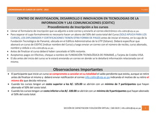 CRONOGRAMA DE CURSOS DE CIDITIC - 2015 7-1-2015
SECCIÓN DE CAPACITACION Y EDUCACIÓN VIRTUAL | 560-3619 | info.ciditic@utp.ac.pa 1
CENTRO DE INVESTIGACION, DESARROLLO E INNOVACION EN TECNOLOGIAS DE LA
INFORMACION Y LAS COMUNICACIONES (CIDITIC)
Procedimiento de Inscripción a los cursos
 Llenar el formulario de inscripción que va adjunto a este correo y enviarlo al correo electrónico info.ciditic@utp.ac.pa.
 Para separar el cupo formalmente es necesario hacer un abono del 50% del costo total del Curso (SOLO APLICA PARA LOS
CURSOS, LOS DIPLOMADOS Y CERTIFICACIONES TIENEN OTRA FORMA DE PAGO) antes de iniciar el mismo, en la caja de la
Fundación Tecnológica de Panamá, ubicada en el Edificio Administrativo de la UTP (Sótano). Deberá especificar que
abonará un curso de CIDITIC (indicar nombre del Curso) y luego enviar un correo con el número de recibo, curso abonado,
nombre y cédula a info.ciditic@utp.ac.pa .
 Antes de finalizar el curso deberá haber cancelado el 50% restante.
 Aceptamos pagos en Efectivo, cheque a nombre de FUNDACIÓN TECNOLÓGICA DE PANAMÁ, y Tarjeta de Crédito VISA.
 El día antes del inicio del curso se le estará enviando un correo en donde se le detallará información relacionada con el
mismo.
Observaciones Importantes
 El participante que inicie un curso se compromete a cancelar en su totalidad el saldo pendiente que exista, aunque se retire
antes de finalizar el mismo y deberá enviar notificación al correo info.ciditic@utp.ac.pa indicando el motivo de su retiro el
mismo día que decida retirarse.
 Cuando los cursos tengan un costo superior a los B/. 125.00 se abrirán con un mínimo de 7 participantes que hayan
abonado el 50% del costo total.
 Cuando los cursos tengan un costo inferior a los B/. 100.00 se abrirán con un mínimo de 9 participantes que hayan abonado
el 50% del costo total.
 