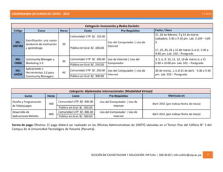 CRONOGRAMA DE CURSOS DE CIDITIC - 2015 7-1-2015
SECCIÓN DE CAPACITACION Y EDUCACIÓN VIRTUAL | 560-3619 | info.ciditic@utp.ac.pa 7
Categoría: Innovación y Redes Sociales
Código Curso Horas Costo Pre-Requisitos Fecha / Hora
IRS-
GNTMA
Gamificación: una nueva
tendencia de motivación
y aprendizaje
20
Comunidad UTP: B/. 150.00
Uso del Computador | Uso de
Internet
21, 28 de febrero, 7 y 14 de marzo
(sábados). 5:30 a 9:30 pm. Lab. 3-209 – Edif.
3
17, 19, 24, 26 y 31 de marzo (L a V). 5:30 a
9:30 pm. Lab. 102 – Postgrado
Público en Gral: B/. 200.00
IRS-
CMM
Community Manager y
Marketing 2.0
30
Comunidad UTP: B/. 200.00 Uso de Internet | Uso del
Computador
3, 5, 6, 9, 10, 11, 12, 13 de marzo (L a V).
5:30 a 10:00 pm. Lab. 102 – Postgrado
Público en Gral: B/. 250.00
IRS-
AHCM
Aplicaciones y
Herramientas 2.0 para
Community Managers
40
Comunidad UTP: B/. 250.00 Uso del Computador | Uso de
Internet
30 de marzo, 1, 6 al 15 de abril. 5:30 a 9:30
pm. Lab. 102 – Postgrado
Público en Gral: B/. 300.00
Categoría: Diplomados Internacionales (Modalidad Virtual)
Curso Horas Costo Pre-Requisitos Matrícula en
Diseño y Programación
de Videojuegos
500
Comunidad UTP: B/. 400.00 Uso del Computador | Uso de
Internet
Abril 2015 (por indicar fecha de inicio)
Público en Gral: B/. 500.00
Desarrollo de
Aplicaciones Móviles
400
Comunidad UTP: B/. 400.00 Uso del Computador | Uso de
Internet
Abril 2015 (por indicar fecha de inicio)
Público en Gral: B/. 500.00
Forma de pago: Efectivo. El pago deberá ser realizado en las Oficinas Administrativas de CIDITIC ubicadas en el Tercer Piso del Edificio N° 3 del
Campus de la Universidad Tecnológica de Panamá (Panamá).
 