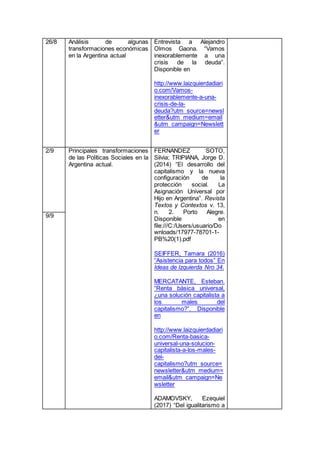 26/8 Análisis de algunas
transformaciones económicas
en la Argentina actual
Entrevista a Alejandro
Olmos Gaona. “Vamos
inexorablemente a una
crisis de la deuda”.
Disponible en
http://www.laizquierdadiari
o.com/Vamos-
inexorablemente-a-una-
crisis-de-la-
deuda?utm_source=newsl
etter&utm_medium=email
&utm_campaign=Newslett
er
2/9 Principales transformaciones
de las Políticas Sociales en la
Argentina actual.
FERNANDEZ SOTO,
Silvia; TRIPIANA, Jorge D.
(2014) “El desarrollo del
capitalismo y la nueva
configuración de la
protección social. La
Asignación Universal por
Hijo en Argentina”. Revista
Textos y Contextos v. 13,
n. 2. Porto Alegre.
Disponible en
file:///C:/Users/usuario/Do
wnloads/17977-78701-1-
PB%20(1).pdf
SEIFFER, Tamara (2016)
“Asistencia para todos” En
Ideas de Izquierda Nro 34.
MERCATANTE, Esteban.
“Renta básica universal,
¿una solución capitalista a
los males del
capitalismo?”. Disponible
en
http://www.laizquierdadiari
o.com/Renta-basica-
universal-una-solucion-
capitalista-a-los-males-
del-
capitalismo?utm_source=
newsletter&utm_medium=
email&utm_campaign=Ne
wsletter
ADAMOVSKY, Ezequiel
(2017) “Del igualitarismo a
9/9
 