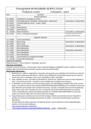 Cronograma de atividades de BIOLOGIA                                                2°S
                       Professora Ionara -                        1°Semestre - 2013
data                                         Atividade
                                         Primeiro Bimestre
04 a 08/02     Atividades de recepção aos alunos
18 a 22/02     Orientações gerais. Atividade : Classificação e taxoonomia               Aula prática- no laboratório
25 a 01/03     Caracterização dos reinos – a base celular.
04 a 08 /03    Virus
11 a 15/03     Reino Monera
18 A 22/03     Reino Monera
25 a 05/04     Reino Protoctista                                                        Aula prática- no laboratório
08 a 12/04     Prova e entrega de atividades                                            Fechamento do bimestre- último
                                                                                        prazo para revisão de notas.
                                         Segundo Bimestre
15 a 19/04       Ciclos reprodutivos
22 a 26/04       Reino Fungi                                                             Aula prática- no laboratório
29 a 03/05       Reino Fungi
06 a 10/05       Reino Metaphyta                                                         Aula prática- no laboratório
13 a 17/05       Reino Metaphyta
20 a 24/05       Reino Metaphyta                                                         Aula prática- laboratório .
27 a 29/05       Reino Metaphyta
03 a 07/06       Reino Metaphyta
10 a 14/06       Prova bimestral e entrega de atividade
17 a 26 /06 Semana de recuperação
Sistema de avaliação:
Média bimestral = Prova ( até 8,0 ) + Atividades (até 2,0 ).
Regras de convivência:
Consulte o manual do aluno... ele é seu guia. Para as aulas de biologia, é obrigatório portar o caderno e o livro de
biologia. Não é permitido entrar atrasado quando a porta já estiver fechada.
Observações importantes :
    1. Mantenha seu caderno organizado e uma pasta para guardar suas avaliações até o final do ano. Elas são
        documentos importantes deverão ser refeitas como atividade de recuperação sempre que sua nota for
        menor que cinco, e entregues junto com as atividades na data estipulada.
    2. Você receberá um livro , que deve ser devolvido ao final do ano. Coloque seu nome no local indicado na
        capa , mas não escreva nele – mantenha-o em condições para entregar a outra pessoa .
    3. A atividades do livro devem ser feitas em folha a parte, com identificação completa.( RA, nome turma e
        data ) . As tarefas ao final de cada capítulo DEVEM SER REALIZADAS SEMPRE que o conteúdo terminar em
        sala. Não deixe para estudar tudo na véspera das provas. Estudar o conteúdo assim que ele foi explicado,
        ajuda a fixar o que você entendeu em aula. As respostas das tarefas estão disponíveis na monitoria.
        Todas as atividades dos capítulos estudados poderão ser recolhidas SEM AVISO PRÈVIO- Se você não
        estiver com elas em mãos, não terá outra chance de entregar.
    4. Traga dúvidas para a próxima aula. Se você não conseguir eliminar suas duvidas em aula, frequente o
        plantão. Os monitores de Biologia terão prazer em ajudar . Os horários estarão fixados na porta do
        laboratório.
        AS aulas dadas em slides, exercícios, correção de provas e outros materiais a serem disponibilizados,
        estarão na net em dois endereços:
        https://www.slideshare.net/bionara
         http://www.facebook.com/groups/420839437948141/. - grupo - “aulas de bio”
 