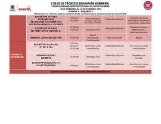 COLEGIO TÉCNICO BENJAMÍN HERRERA
CRONOGRAMA INSTITUCIONAL DE ACTIVIDADES
10 DE FEBRERO AL 14 DE FEBRERO 2020
SEMANA 4 - HORARIO 2
“Formación en valores y saberes técnicos desde el afecto para la transformación de la sociedad”
REUNIÒNES DE ÀREA
HUMANIDADES
TECNOLOGIA E INFORMÁTICA
EDUCACIÓN ARTÍSTICA Y EDU FÍSICA
6:20 am
8:10 am
Docentes áreas
Tecnología e Informátic
Edu artística y Edu física
Sede A Bachillerato
Docentes de áreas
Tecnología e Informática
Edu artística y Edu física
REUNIÓNES DE ÁREA
MATEMÁTICAS Y CIENCIAS N.
12:30 pm
2:20 pm Docentes área
Sede A Bachillerato
Docentes de áreas
Matemáticas y
Ciencias Naturales
REUNIÓN EQUIPO DE GESTIÓN 10:30 am
Rector
Orientación
Coordinación
Sede A Rectoría Rector
VIERNES 14
DE FEBRERO
REUNIÓN POR GRADOS
9º, 10º Y 11o
6:20 am
8:10 am
10:30 am
Directores curso
coordinación
Sede A Bachillerato Directores de curso
coordinación
REUNIÓN DE ÁREA
SOCIALES
12:30 pm Docentes área
Sede A Bachillerato Docentes área
Sociales
REUNIÓN POR GRADOS 11º
CON ESTUDIANTES 4:40 pm
Directores curso
coordinación
Sede A Bachillerato Directores de curso
coordinación
EQUIPO DE GESTIÓN COLEGIO TÉCNICO BENJAMÍN HERRERAR IED.
 