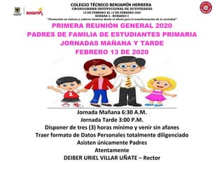 COLEGIO TÉCNICO BENJAMÍN HERRERA
CRONOGRAMA INSTITUCIONAL DE ACTIVIDADES
10 DE FEBRERO AL 14 DE FEBRERO 2020
SEMANA 4 - HORARIO 2
“Formación en valores y saberes técnicos desde el afecto para la transformación de la sociedad”
PRIMERA REUNIÓN GENERAL 2020
PADRES DE FAMILIA DE ESTUDIANTES PRIMARIA
JORNADAS MAÑANA Y TARDE
FEBRERO 13 DE 2020
Jornada Mañana 6:30 A.M.
Jornada Tarde 3:00 P.M.
Disponer de tres (3) horas mínimo y venir sin afanes
Traer formato de Datos Personales totalmente diligenciado
Asisten únicamente Padres
Atentamente
DEIBER URIEL VILLAR UÑATE – Rector
 