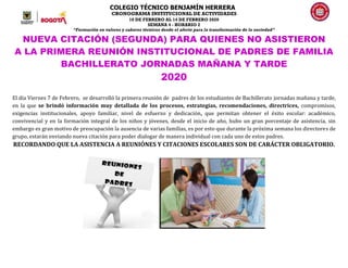 COLEGIO TÉCNICO BENJAMÍN HERRERA
CRONOGRAMA INSTITUCIONAL DE ACTIVIDADES
10 DE FEBRERO AL 14 DE FEBRERO 2020
SEMANA 4 - HORARIO 2
“Formación en valores y saberes técnicos desde el afecto para la transformación de la sociedad”
NUEVA CITACIÓN (SEGUNDA) PARA QUIENES NO ASISTIERON
A LA PRIMERA REUNIÓN INSTITUCIONAL DE PADRES DE FAMILIA
BACHILLERATO JORNADAS MAÑANA Y TARDE
2020
El día Viernes 7 de Febrero, se desarrolló la primera reunión de padres de los estudiantes de Bachillerato jornadas mañana y tarde,
en la que se brindó información muy detallada de los procesos, estrategias, recomendaciones, directrices, compromisos,
exigencias institucionales, apoyo familiar, nivel de esfuerzo y dedicación, que permitan obtener el éxito escolar: académico,
convivencial y en la formación integral de los niños y jóvenes, desde el inicio de año, hubo un gran porcentaje de asistencia, sin
embargo es gran motivo de preocupación la ausencia de varias familias, es por esto que durante la próxima semana los directores de
grupo, estarán enviando nueva citación para poder dialogar de manera individual con cada uno de estos padres.
RECORDANDO QUE LA ASISTENCIA A REUNIÓNES Y CITACIONES ESCOLARES SON DE CARÁCTER OBLIGATORIO.
 