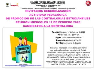 COLEGIO TÉCNICO BENJAMÍN HERRERA
CRONOGRAMA INSTITUCIONAL DE ACTIVIDADES
10 DE FEBRERO AL 14 DE FEBRERO 2020
SEMANA 4 - HORARIO 2
“Formación en valores y saberes técnicos desde el afecto para la transformación de la sociedad”
INVITACIÓN SENSIBILIZACIÓN
ACTIVIDAD PEDAGÓGICA
DE PROMOCIÓN DE LAS CONTRALORIAS ESTUDIANTILES
REUNIÒN MIÉRCOLES 12 DE FEBRERO 2020
CANDIDATOS A LA CONTRALORIA
Imàgen tomada de:
https://personeriabucaramanga.gov.co/home/index.php/component/spsimpleportfolio/item/1-personeros-
estudiantiles
Fecha: Miércoles 12 de febrero de 2020
Hora: 9:00 am a 12:00 pm
Lugar: Salón Presidente del IDRD
Dirección: Calle 63 # 59A-06
Invita: Contraloría de Bogotá
Realizando inscripción previa de los estudiantes
por parte del colegio en formulario de Google
teniendo en cuenta que, para poder ingresar al evento,
deben llevar diligenciada y firmada por los padres la
AUTORIZACIÓN PARA LA TOMA, ALMACENAMIENTO Y
PUBLICACIÓN DE IMÁGENES Y/O VIDEOS Y
PARTICIPACIÓN EN ACTIVIDADES DE LA CONTRALORÍA DE
BOGOTÁ DE NIÑAS, NIÑOS, ADOLESCENTES
 
