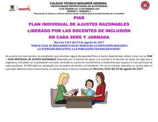 COLEGIO TÉCNICO BENJAMÍN HERRERA
CRONOGRAMA INSTITUCIONAL DE ACTIVIDADES
10 DE FEBRERO AL 14 DE FEBRERO 2020
SEMANA 4 - HORARIO 2
“Formación en valores y saberes técnicos desde el afecto para la transformación de la sociedad”
PIAR
PLAN INDIVIDUAL DE AJUSTES RAZONABLES
LIDERADO POR LAS DOCENTES DE INCLUSIÓN
EN CADA SEDE Y JORNADA
Decreto 1421 del 29 de Agosto de 2017
“POR EL CUAL SE REGLAMENTA EN EL MARCO DE LA EDUCACIÓN INCLUSIVA
LA ATENCIÓN EDUCATIVA A LA POBLACIÓN CON DISCAPACIDAD”
De acuerdo con este decreto, los estudiantes que presentan alguna discapacidad física o mental diagnosticada, deben contar con un PIAR
– PLAN INDIVIDUAL DE AJUSTES RAZONABLES Elaborado por la docente de apoyo a la inclusión y el docente de titular de cada área o
asignatura, articulado con la planeación curricular, teniendo en cuenta las características y condiciones que requiera el caso particular de
cada estudiante. El PIAR debe ser socializado con los padres de familia y el estudiante. Por ser la Inclusión educativa un asunto sobre el
cual todos debemos tener conocimiento, se solicita realizar la lectura completa del Decreto 1421 del 29 de agosto de 2017
 