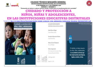 COLEGIO TÉCNICO BENJAMÍN HERRERA
CRONOGRAMA INSTITUCIONAL DE ACTIVIDADES
10 DE FEBRERO AL 14 DE FEBRERO 2020
SEMANA 4 - HORARIO 2
“Formación en valores y saberes técnicos desde el afecto para la transformación de la sociedad”
CUIDADO Y PROTECCIÓN A
NIÑOS, NIÑAS Y ADOLESCENTES,
EN LAS INSTITUCIONES EDUCATIVAS DISTRITALES
Tomado de: file:///C:/Users/Monica/Downloads/Cartilla_Cuidado_proteccion_ninos_adolescentes_Instituciones_Educativas_Distritales%20(1).pdf
 