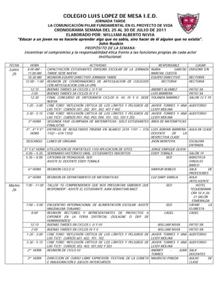 COLEGIO LUIS LOPEZ DE MESA I.E.D.
                                             JORNADA TARDE
                        LA COMUNICACIÓN PILAR FUNDAMENTAL EN EL PROYECTO DE VIDA
                            CRONOGRAMA SEMANA DEL 25 AL 30 DE JULIO DE 2011
                                ELABORADO POR: WILLIAM ALBERTO NIVIA
     “Educar a un joven no es hacerle aprender algo que no sabía, sino hacer de él alguien que no existía”.
                                                John Ruskin
                                             P ROP ÓSI TO DE LA SEM ANA:
         I ncentivar el com prom iso y la responsabilidad ética frente a las funciones propias de cada actor
                                                    institucional.

FECHA       HORA                                   ACTIVIDAD                             RESPONSABLE          LUGAR
Lunes     8.00 AM -     CAPACITACIÓN ESTUDIANTES EMISORA ESCOLAR DE LA JORNADA       NUBIA        GARCÍA/ EMISORA S/N
 25       11.00 AM      TARDE SEDE NUEVA                                             MARCIAL CUESTA
          10.30 AM      REUNION EQUIPO DIRECTIVO JORNADA TARDE                       EQUIPO DIRECTIVO     RECTORÍA
         12:00 - 1:00   REUNION DE COORDINADORES DE ARTICULACION DE COLEGIOS               RECTORIA       RECTORIA
                        CON ARTICULACION CON LA UPN.
            12:15       BUENAS TARDES SA CICLOS I, II Y III                          ANDREY ALVAREZ       PATIO SA
            2:05        BUENAS TARDES SA CICLOS IV Y V                               LUIS BARRERA         PATIO SA
            12:30       FINAL CONCURSO DE ORTOGRAFÍA CICLOS II, III, IV Y V. SEDE    YOLANDA RAMIREZ      SALON 12 Y 19
                        NUEVA
          1:20 - 3:00   CINE FORO “REFLEXIÓN CRÍTICA DE LOS LÍMITES Y PELIGROS DE    JAVIER TORRES Y ANA AUDITORIO
                        LAS TICS”. CURSOS 201, 202, 301, 302, 401 Y 402              LEIDY MOLINA
          3:30 - 5:15   CINE FORO “REFLEXIÓN CRÍTICA DE LOS LÍMITES Y PELIGROS DE    JAVIER TORRES Y ANA AUDITORIO
                        LAS TICS”. CURSOS P01, P02, P03, P04, 101, 102, 103 Y 203.   LEIDY MOLINA
           3ª HORA      SEGUNDA FASE OLIMPIADA DE MATEMÁTICAS: SÓLO ESTUDIANTES      ÁREA DE MATEMÁTICAS
                        FINALISTAS
         3ª , 4ª Y 5ª   ENTREGA DE RESULTADOS PRUEBA EN BLANCO (4TA 1101 – 5TA   LUIS ADRIAN BARRERA- AULA DE CLASE
            HORA        1102 – 6TA 1103)                                         DOCENTE      DE    LA
                                                                                 RESPECTIVA CLASE
           DESCANSO LUNES DE ORIGAMI.                                            JHON MONTOYA.         ESCALERA
                                                                                                       ENTRADA.
         5ª Y 6ª HORA UTILIZACION DE PORTÁTILES 1103 APLICACION DE ICFES.        JORGE ENRIQUE OLAYA
          4:00 – 4:20 SEMINARIO HISTÓRICO ORAL. ESTUDIANTES INSCRITOS            EDDY TOMALÁ           SALÓN 19
          5:30 – 8:00 CÁTEDRA DE PEDAGOGÍA. SED.                                          SED          BIBIOTECA
                       ASISTE EL DOCENTE EDDY TOMALÁ.                                                  VIRGILIO
                                                                                                       BARCO
            6ª HORA    REUNIÓN CICLO II                                          HANYUR ROBLES         SALA        DE
                                                                                                       PROFESORES
            6ª HORA    REUNION DE DEPARTAMENTO DE MATEMATICAS                    LUZ DARY VARELA       AULA
                                                                                                       INTELIGENTE
Martes    7:00 - 11:00 TALLER “SI COMPRENDEMOS QUE NOS PREGUNTAN SABEMOS QUE              SED              HOTEL
 26                    RESPONDER”. ASISTE EL ESTUDIANTE JUAN SEBASTIAN BAEZ.                            TEQUENDAMA
                                                                                                        CRA 10 # 26-
                                                                                                          21 SALÓN
                                                                                                         ESMERALDA
          7:00 – 5:00 ENCUENTRO INTERNACIONAL DE ALIMENTACIÓN ESCOLAR. ASISTE             SED          CAFAM       LA
                       MAGDALENA TUNJANO.                                                              FLORESTA
              8:00     REUNION RECTORES Y REPRESENTANTES DE PROYECTOS A                  CADEL         CADEL
                       EXPONER EN LA FERIA DISTRITAL (SOLAGNE O DEP DE
                       HUMANIDADES)
             12:15     BUENAS TARDES SN CICLOS I, II Y III                           WILLIAM NIVIA     PATIO SN
              2:05     BUENAS TARDES SN CICLOS IV Y V                                WILLIAM NIVIA     PATIO SN
          1:20 - 3:00 CINE FORO “REFLEXIÓN CRÍTICA DE LOS LÍMITES Y PELIGROS DE JAVIER TORRES Y ANA AUDITORIO
                       LAS TICS”. CURSOS 601, 602, 701, 702.                     LEIDY MOLINA
          3:30 - 5:15 CINE FORO “REFLEXIÓN CRÍTICA DE LOS LÍMITES Y PELIGROS DE JAVIER TORRES Y ANA AUDITORIO
                       LAS TICS”. CURSOS 303, 403, 501,502 Y 503                 LEIDY MOLINA
           2ª HORA     REUNIÓN DE CICLO III                                      ANDREY     -     JUAN SALA
                                                                                 TORRES.               DOCENTES
           3ª HORA     DIRECCIÓN DE CURSO LIBRE EXPRESIÓN: FESTIVAL DE LA COMETA MAURICIO PINEDA       AULAS       DE
                       E INAUGURACIÓN E JUEGOS INTERCURSOS.                                            CLASE
 