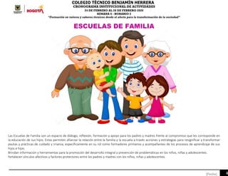 COLEGIO TÉCNICO BENJAMÍN HERRERA
CRONOGRAMA INSTITUCIONAL DE ACTIVIDADES
24 DE FEBRERO AL 28 DE FEBRERO 2020
SEMANA 6 - HORARIO 2
“Formación en valores y saberes técnicos desde el afecto para la transformación de la sociedad”
4[Fecha]
ESCUELAS DE FAMILIA
Las Escuelas de Familia son un espacio de diálogo, reflexión, formación y apoyo para los padres y madres frente al compromiso que les corresponde en
la educación de sus hijos. Estas permiten afianzar la relación entre la familia y la escuela a través acciones y estrategias para resignificar y transformar
pautas y prácticas de cuidado y crianza, específicamente en su rol como formadores primarios y acompañantes de los procesos de aprendizaje de sus
hijos e hijas.
Brindan información y herramientas para la promoción del desarrollo integral y prevención de problemáticas en los niños, niñas y adolescentes.
fortalecen vínculos afectivos y factores protectores entre los padres y madres con los niños, niñas y adolescentes.
 