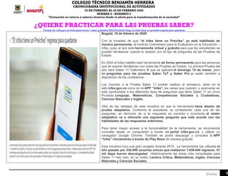 COLEGIO TÉCNICO BENJAMÍN HERRERA
CRONOGRAMA INSTITUCIONAL DE ACTIVIDADES
24 DE FEBRERO AL 28 DE FEBRERO 2020
SEMANA 6 - HORARIO 2
“Formación en valores y saberes técnicos desde el afecto para la transformación de la sociedad”
6[Fecha]
¿QUIERE PRACTICAR PARA LAS PRUEBAS SABER?
Tomado de: icfes.gov.co/web/guest/inicio/-/asset_publisher/KIDrCFycXolG/blog/-el-icfes-tiene-un-preicfes-regresa-para-quedarse
Bogotá, 19 de febrero de 2020
Con la novedad de que, “el Icfes tiene un Preicfes” ya está habilitada de
manera permanente, el Instituto Colombiano para la Evaluación en la Educación –
Icfes, puso al aire esta herramienta virtual y gratuita para que los estudiantes se
puedan familiarizar cuando lo deseen con el tipo de preguntas de las Pruebas de
Estado.
En 2020 el Icfes habilita esta herramienta de forma permanente para las personas
que se quieran familiarizar con todas las Pruebas de Estado. La primera Prueba del
año será Saber 11 Calendario B que se aplicará el domingo 15 de marzo, pero
las preguntas para las pruebas Saber TyT y Saber Pro ya están también a
disposición de los ciudadanos.
Los inscritos a la Prueba Saber 11 podrán realizar el simulacro, tanto en la
web icfes.gov.co como en la APP “Icfes”, las veces que quieran, y acercarse en
esta oportunidad a los diferentes tipos de preguntas que tiene Saber 11 en cinco
Pruebas: Lenguaje, Matemáticas, Competencias Sociales y Ciudadanas,
Ciencias Naturales e Inglés.
Otra de las ventajas de esta iniciativa es que la herramienta tiene diseño de
prueba adaptativa. Conforme el estudiante va contestando cada una de las
preguntas, en términos de si la respuesta es correcta o incorrecta, el motor
adaptativo va a ofrecerle una siguiente pregunta que esté acorde con las
habilidades de las respuestas anteriores.
Para tener mayor acceso a la funcionalidad de la herramienta, se recomienda
consultar desde un computador a través del portal icfes.gov.co, y utilizar un
navegador Google Chrome. También se podrá descargar y consultar la APP
“Icfes” inicialmente a través de Play Store de manera gratuita.
Esta iniciativa tuvo una gran acogida durante 2019. La herramienta fue utilizada el
año pasado por 334.000 usuarios únicos que realizaron 1’438.444 ingresos. 47
mil Apps fueron descargadas”. Históricamente las áreas más consultadas para
Saber 11 han sido, en su orden, Lectura Crítica, Matemáticas, Inglés, Ciencias
Naturales y Ciencias Sociales.
 