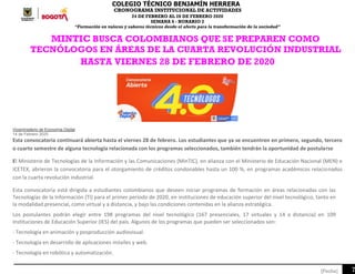 COLEGIO TÉCNICO BENJAMÍN HERRERA
CRONOGRAMA INSTITUCIONAL DE ACTIVIDADES
24 DE FEBRERO AL 28 DE FEBRERO 2020
SEMANA 6 - HORARIO 2
“Formación en valores y saberes técnicos desde el afecto para la transformación de la sociedad”
7[Fecha]
MINTIC BUSCA COLOMBIANOS QUE SE PREPAREN COMO
TECNÓLOGOS EN ÁREAS DE LA CUARTA REVOLUCIÓN INDUSTRIAL
HASTA VIERNES 28 DE FEBRERO DE 2020
Viceministerio de Economía Digital
14 de Febrero 2020
Esta convocatoria continuará abierta hasta el viernes 28 de febrero. Los estudiantes que ya se encuentren en primero, segundo, tercero
o cuarto semestre de alguna tecnología relacionada con los programas seleccionados, también tendrán la oportunidad de postularse
El Ministerio de Tecnologías de la Información y las Comunicaciones (MinTIC), en alianza con el Ministerio de Educación Nacional (MEN) e
ICETEX, abrieron la convocatoria para el otorgamiento de créditos condonables hasta un 100 %, en programas académicos relacionados
con la cuarta revolución industrial.
Esta convocatoria está dirigida a estudiantes colombianos que deseen iniciar programas de formación en áreas relacionadas con las
Tecnologías de la Información (TI) para el primer periodo de 2020, en instituciones de educación superior del nivel tecnológico, tanto en
la modalidad presencial, como virtual y a distancia, y bajo las condiciones contenidas en la alianza estratégica.
Los postulantes podrán elegir entre 198 programas del nivel tecnológico (167 presenciales, 17 virtuales y 14 a distancia) en 109
Instituciones de Educación Superior (IES) del país. Algunos de los programas que pueden ser seleccionados son:
- Tecnología en animación y posproducción audiovisual.
- Tecnología en desarrollo de aplicaciones móviles y web.
- Tecnología en robótica y automatización.
 
