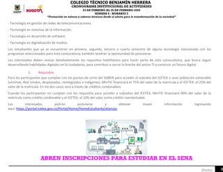 COLEGIO TÉCNICO BENJAMÍN HERRERA
CRONOGRAMA INSTITUCIONAL DE ACTIVIDADES
24 DE FEBRERO AL 28 DE FEBRERO 2020
SEMANA 6 - HORARIO 2
“Formación en valores y saberes técnicos desde el afecto para la transformación de la sociedad”
8[Fecha]
- Tecnología en gestión de redes de telecomunicaciones.
- Tecnología en sistemas de la información.
- Tecnología en desarrollo de software.
- Tecnología en digitalización de medios.
Los estudiantes que ya se encuentren en primero, segundo, tercero o cuarto semestre de alguna tecnología relacionada con los
programas seleccionados para esta convocatoria, también tendrán la oportunidad de postularse.
Los interesados deben revisar detalladamente los requisitos habilitantes para hacer parte de esta convocatoria, que busca seguir
desarrollando habilidades digitales en la ciudadanía, para contribuir a cerrar la brecha del sector TI y construir un futuro digital.
1. Requisitos
Para los participantes que cumplan con los puntos de corte del SISBEN para acceder al subsidio del ICETEX o sean población vulnerable
(víctimas, Red Unidos, desplazados, reintegrados e indígenas), MinTIC financiará el 75% del valor de la matrícula y el ICETEX, el 25% del
valor de la matrícula. En los dos casos será a través de créditos condonables.
Cuando los participantes no cumplan con los requisitos para acceder a subsidios del ICETEX, MinTIC financiará 90% del valor de la
matrícula como crédito condonable y el ICETEX, el 10% del valor como crédito reembolsable.
Los interesados podrán postularse y obtener mayor información ingresando
aquí: https://portal.icetex.gov.co/Portal/Home/HomeEstudiante/alianzas
ABREN INSCRIPCIONES PARA ESTUDIAR EN EL SENA
 