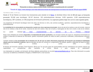 COLEGIO TÉCNICO BENJAMÍN HERRERA
CRONOGRAMA INSTITUCIONAL DE ACTIVIDADES
24 DE FEBRERO AL 28 DE FEBRERO 2020
SEMANA 6 - HORARIO 2
“Formación en valores y saberes técnicos desde el afecto para la transformación de la sociedad”
9[Fecha]
Tomado de: https://www.eltiempo.com/vida/educacion/inician-las-inscripciones-en-el-sena-con-mas-de-100-mil-cupos-463850
9 de febrero 2020 , 11:07 a.m.
Desde el 18 de Febrero se iniciaron las inscripciones para estudiar en el Sena, la identidad ofrece más de 100 mil cupos en formación
presencial, 55.248 para tecnólogos, 38.147 técnicos, 195 profundizaciones técnicas, 3.455 operarios, 2.393 especializaciones
tecnológicas y 967 auxiliares, en 346 programas de formación pertinentes. Los aspirantes podrán elegir otra carrera como segunda opción.
Los programas de formación tecnólogos duran dos años, los técnicos un año y las carreras auxiliares, operarias, especializaciones tecnológicas y
profundizaciones técnicas, seis meses.
La modalidad de la convocatoria es presencial y cuenta con cinco opciones de jornada: diurna de seis de la mañana a seis de la tarde, mixta de
seis de la mañana a diez de la noche, nocturna de seis de la tarde a diez de la noche y madrugada de diez de la noche a seis de la mañana.
(Le puede interesar: Icbf inicia progresivamente la atención de la Primera Infancia)
Estos cupos ofertados por el Sena responden a la demanda del sector productivo, con el mayor número de cupos en programas de formación en
análisis y desarrollo de sistemas de información, gestión empresarial, gestión de redes de datos, producción multimedia y automatización industrial,
entre otros.
También obedece a las necesidades de la industria 4.0. De ahí que se están ofreciendo programas de formación que fortalecen habilidades
ideales para las industrias creativas, algunos ejemplos de esto son carreras en: programación de software, gestión y seguridad de bases de datos,
sistemas, guía turística y cocina, entre otros.
El director de Formación del Sena, Farid Figueroa, afirma que “es una gran gama de oportunidades para los colombianos que quieran mejorar sus
capacidades y competencias para insertarse al mundo laboral o para mejorar su desempeño”
Los interesados en acceder a la formación del Sena deberán preinscribirse en el portal www.senasofiaplus.edu.co. Para más información se puede
comunicar vía telefónica al 5925555 en Bogotá y 018000910270 a nivel nacional.
 
