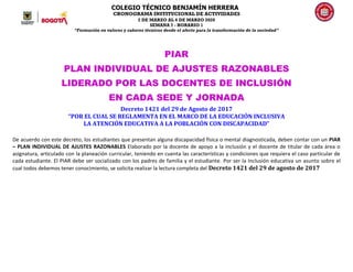 COLEGIO TÉCNICO BENJAMÍN HERRERA
CRONOGRAMA INSTITUCIONAL DE ACTIVIDADES
2 DE MARZO AL 6 DE MARZO 2020
SEMANA 7 - HORARIO 1
“Formación en valores y saberes técnicos desde el afecto para la transformación de la sociedad”
PIAR
PLAN INDIVIDUAL DE AJUSTES RAZONABLES
LIDERADO POR LAS DOCENTES DE INCLUSIÓN
EN CADA SEDE Y JORNADA
Decreto 1421 del 29 de Agosto de 2017
“POR EL CUAL SE REGLAMENTA EN EL MARCO DE LA EDUCACIÓN INCLUSIVA
LA ATENCIÓN EDUCATIVA A LA POBLACIÓN CON DISCAPACIDAD”
De acuerdo con este decreto, los estudiantes que presentan alguna discapacidad física o mental diagnosticada, deben contar con un PIAR
– PLAN INDIVIDUAL DE AJUSTES RAZONABLES Elaborado por la docente de apoyo a la inclusión y el docente de titular de cada área o
asignatura, articulado con la planeación curricular, teniendo en cuenta las características y condiciones que requiera el caso particular de
cada estudiante. El PIAR debe ser socializado con los padres de familia y el estudiante. Por ser la Inclusión educativa un asunto sobre el
cual todos debemos tener conocimiento, se solicita realizar la lectura completa del Decreto 1421 del 29 de agosto de 2017
 