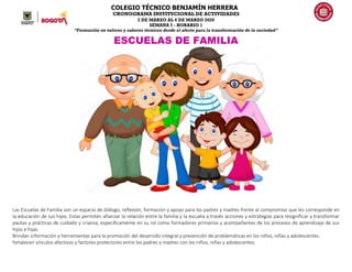 COLEGIO TÉCNICO BENJAMÍN HERRERA
CRONOGRAMA INSTITUCIONAL DE ACTIVIDADES
2 DE MARZO AL 6 DE MARZO 2020
SEMANA 7 - HORARIO 1
“Formación en valores y saberes técnicos desde el afecto para la transformación de la sociedad”
ESCUELAS DE FAMILIA
Las Escuelas de Familia son un espacio de diálogo, reflexión, formación y apoyo para los padres y madres frente al compromiso que les corresponde en
la educación de sus hijos. Estas permiten afianzar la relación entre la familia y la escuela a través acciones y estrategias para resignificar y transformar
pautas y prácticas de cuidado y crianza, específicamente en su rol como formadores primarios y acompañantes de los procesos de aprendizaje de sus
hijos e hijas.
Brindan información y herramientas para la promoción del desarrollo integral y prevención de problemáticas en los niños, niñas y adolescentes.
fortalecen vínculos afectivos y factores protectores entre los padres y madres con los niños, niñas y adolescentes.
 