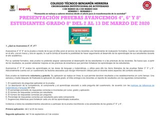 COLEGIO TÉCNICO BENJAMÍN HERRERA
CRONOGRAMA INSTITUCIONAL DE ACTIVIDADES
2 DE MARZO AL 6 DE MARZO 2020
SEMANA 7 - HORARIO 1
“Formación en valores y saberes técnicos desde el afecto para la transformación de la sociedad”
PRESENTACIÓN PRUEBAS AVANCEMOS 4º, 6º Y 8º
ESTUDIANTES GRADO 8º DEL 2 AL 13 DE MARZO DE 2020
1. ¿Qué es Avancemos 4°, 6°, 8°?
Avancemos 4° 6° 8° es la prueba a través de la que el Icfes pone al servicio de los docentes una herramienta de evaluación formativa. Cuenta con dos aplicaciones
en el año, una en marzo y otra en agosto, lo cual le brinda al docente la posibilidad de hacer seguimiento al desarrollo de los aprendizajes de sus estudiantes durante
el año académico.
Por su carácter formativo, esta prueba no pretende asignar valoraciones al desempeño de los estudiantes ni a las prácticas de los docentes. Se busca que, a partir
de los resultados, se puedan adelantar mejoras en las prácticas de enseñanza que permitan fortalecer los aprendizajes de los estudiantes.
Avancemos 4° 6° 8° evalua los aprendizajes en las áreas de lenguaje y matemáticas, y utiliza para ello los ítems liberados de las pruebas Saber 3° 5° y 9°.
Adicionalmente cuenta con un cuestionario de factores asociados que recoge información valiosa para el docente sobre aspectos del contexto educativo.
Esta prueba es totalmente voluntaria y gratuita. Su aplicación se realiza en línea, lo cual permite devolver resultados a los establecimientos en corto tiempo. Una
semana y media después de finalizada la aplicación de cada grado, el Icfes entrega a los docentes un reporte de resultados con los siguientes componentes:
1. El cuestionario de preguntas aplicadas en la prueba.
2. La descripción de la competencia, el componente y el aprendizaje asociado a cada pregunta del cuestionario, de acuerdo con las matrices de referencia de
matemáticas y lenguaje del Icfes
3. El porcentaje promedio de respuestas correctas e incorrectas por curso, grado y aplicación.
4. El número de respuestas correctas por estudiante.
5. El número de respuestas correctas por pregunta.
6. Porcentaje de respuestas correctas por estudiante para cada componente.
7. Sugerencias didácticas para fortalecer cada uno de los aprendizajes evaluados.
Invitamos a todos los establecimientos educativos a participar de la prueba inscribiendo a los estudiantes de los grados 4° 6° y 8°,
Primera aplicación: del 2 al 20 de marzo
Segunda aplicación: del 14 de septiembre al 2 de octubre
 