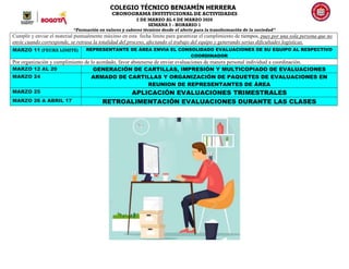 COLEGIO TÉCNICO BENJAMÍN HERRERA
CRONOGRAMA INSTITUCIONAL DE ACTIVIDADES
2 DE MARZO AL 6 DE MARZO 2020
SEMANA 7 - HORARIO 1
“Formación en valores y saberes técnicos desde el afecto para la transformación de la sociedad”
Cumplir y enviar el material puntualmente máximo en esta fecha límite para garantizar el cumplimiento de tiempos, pues por una sola persona que no
envíe cuando corresponde, se retrasa la totalidad del proceso, afectando el trabajo del equipo y generando serias dificultades logísticas.
MARZO 11 (FECHA LIMITE) REPRESENTANTE DE ÁREA ENVIA EL CONSOLIDADO EVALUACIONES DE SU EQUIPO AL RESPECTIVO
COORDINADOR
Por organización y cumplimiento de lo acordado, favor abstenerse de enviar evaluaciones de manera personal individual a coordinación.
MARZO 12 AL 20 GENERACIÓN DE CARTILLAS, IMPRESIÓN Y MULTICOPIADO DE EVALUACIONES
MARZO 24 ARMADO DE CARTILLAS Y ORGANIZACIÓN DE PAQUETES DE EVALUACIONES EN
REUNION DE REPRESENTANTES DE ÁREA
MARZO 25 APLICACIÓN EVALUACIONES TRIMESTRALES
MARZO 26 A ABRIL 17 RETROALIMENTACIÓN EVALUACIONES DURANTE LAS CLASES
 