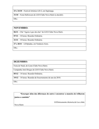 23 e 24/10 – Festival Artístico LD-2, em Sapiranga.

31/10 – Festa Halloween do LEO Clube Nova Hartz (a decidir).

Obs.:



NOVEMBRO:
06/11 – Chá “Agora é que são elas” do LEO Clube Nova Hartz.

07/11 – 18 horas: Reunião Ordinária.

21/11 – 18 horas: Reunião Ordinária.

27 e 28/11 – LEOpíadas, em Venâncio Aires.

Obs.:




DEZEMBRO:
Festa de Natal, do Lions Clube Nova Hartz.

Campanha Anti-Drogas do LEO Clube Nova Hartz.

05/12 – 18 horas: Reunião Ordinária.

19/12 – 18 horas: Reunião de Encerramento do ano de 2010.

Obs.:




        “Enxergar além das diferenças do outro é encontrar a maneira de trilharem
juntos o caminho”

                                                      LEOísticamente diretoria do Leo clube
Nova Hartz
 