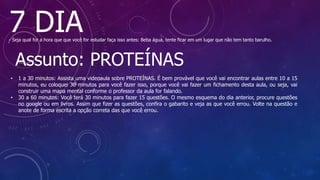 7 DIA
- Seja qual for a hora que que você for estudar faça isso antes: Beba água, tente ficar em um lugar que não tem tanto barulho.
Assunto: PROTEÍNAS
• 1 a 30 minutos: Assista uma videoaula sobre PROTEÍNAS. É bem provável que você vai encontrar aulas entre 10 a 15
minutos, eu coloquei 30 minutos para você fazer isso, porque você vai fazer um fichamento desta aula, ou seja, vai
construir uma mapa mental conforme o professor da aula for falando.
• 30 a 60 minutos: Você terá 30 minutos para fazer 15 questões. O mesmo esquema do dia anterior, procure questões
no google ou em livros. Assim que fizer as questões, confira o gabarito e veja as que você errou. Volte na questão e
anote de forma escrita a opção correta das que você errou.
 