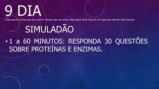 9 DIA
- Seja qual for a hora que que você for estudar faça isso antes: Beba água, tente ficar em um lugar que não tem tanto barulho.
SIMULADÃO
• 1 a 60 MINUTOS: RESPONDA 30 QUESTÕES
SOBRE PROTEÍNAS E ENZIMAS.
 