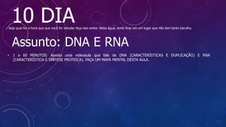 10 DIA
- Seja qual for a hora que que você for estudar faça isso antes: Beba água, tente ficar em um lugar que não tem tanto barulho.
Assunto: DNA E RNA
• 1 a 60 MINUTOS: Assista uma videoaula que fale de DNA (CARACTERÍSTICAS E DUPLICAÇÃO) E RNA
(CARACTERÍSTICA E SÍNTESE PROTEICA). FAÇA UM MAPA MENTAL DESTA AULA.
 