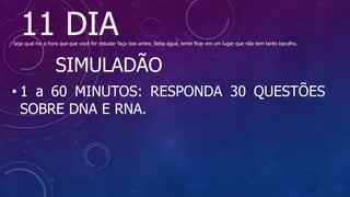 11 DIA
- Seja qual for a hora que que você for estudar faça isso antes: Beba água, tente ficar em um lugar que não tem tanto barulho.
SIMULADÃO
• 1 a 60 MINUTOS: RESPONDA 30 QUESTÕES
SOBRE DNA E RNA.
 