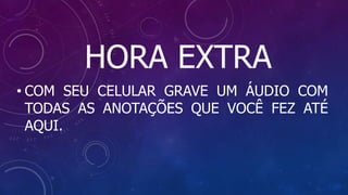 HORA EXTRA
• COM SEU CELULAR GRAVE UM ÁUDIO COM
TODAS AS ANOTAÇÕES QUE VOCÊ FEZ ATÉ
AQUI.
 