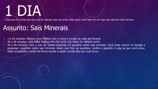 1 DIA
- Seja qual for a hora que que você for estudar faça isso antes: Beba água, tente ficar em um lugar que não tem tanto barulho.
Assunto: Sais Minerais
• 1 a 20 minutos: Elabore uma TABELA com o nome e função de cada sal mineral.
• 30 a 40 minutos: LEIA ESSA TABELA EM VOZ ALTA (OU MAIS OU MENOS ALTA)
• 40 a 60 minutos: Com o uso da Tabela responda 10 questões sobre sais minerais. Você pode colocar no Google e
pesquisar: questões sobre sais minerais. Assim que fizer as questões, confira o gabarito e veja as que você errou.
Volte na questão e anote de forma escrita a opção correta das que você errou.
 