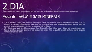2 DIA
- Seja qual for a hora que que você for estudar faça isso antes: Beba água, tente ficar em um lugar que não tem tanto barulho.
Assunto: ÁGUA E SAIS MINERAIS
• 1 a 30 minutos: Assista uma videoaula sobre água. É bem provável que você vai encontrar aulas entre 10 a 15
minutos, eu coloquei 30 minutos para você fazer isso, porque você vai fazer um fichamento desta aula, ou seja, vai
construir uma mapa mental conforme o professor da aula for falando.
• 30 a 60 minutos: Você terá 30 minutos para fazer 20 questões. Faça 10 de água e 10 de sais minerais. Assim que
fizer as questões, confira o gabarito e veja as que você errou. Volte na questão e anote de forma escrita a opção
correta das que você errou.
 