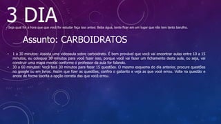 3 DIA
- Seja qual for a hora que que você for estudar faça isso antes: Beba água, tente ficar em um lugar que não tem tanto barulho.
Assunto: CARBOIDRATOS
• 1 a 30 minutos: Assista uma videoaula sobre carboidrato. É bem provável que você vai encontrar aulas entre 10 a 15
minutos, eu coloquei 30 minutos para você fazer isso, porque você vai fazer um fichamento desta aula, ou seja, vai
construir uma mapa mental conforme o professor da aula for falando.
• 30 a 60 minutos: Você terá 30 minutos para fazer 15 questões. O mesmo esquema do dia anterior, procure questões
no google ou em livros. Assim que fizer as questões, confira o gabarito e veja as que você errou. Volte na questão e
anote de forma escrita a opção correta das que você errou.
 