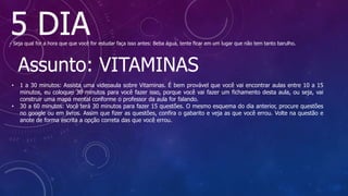 5 DIA
- Seja qual for a hora que que você for estudar faça isso antes: Beba água, tente ficar em um lugar que não tem tanto barulho.
Assunto: VITAMINAS
• 1 a 30 minutos: Assista uma videoaula sobre Vitaminas. É bem provável que você vai encontrar aulas entre 10 a 15
minutos, eu coloquei 30 minutos para você fazer isso, porque você vai fazer um fichamento desta aula, ou seja, vai
construir uma mapa mental conforme o professor da aula for falando.
• 30 a 60 minutos: Você terá 30 minutos para fazer 15 questões. O mesmo esquema do dia anterior, procure questões
no google ou em livros. Assim que fizer as questões, confira o gabarito e veja as que você errou. Volte na questão e
anote de forma escrita a opção correta das que você errou.
 