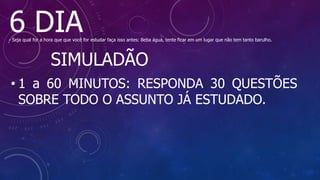 6 DIA
- Seja qual for a hora que que você for estudar faça isso antes: Beba água, tente ficar em um lugar que não tem tanto barulho.
SIMULADÃO
• 1 a 60 MINUTOS: RESPONDA 30 QUESTÕES
SOBRE TODO O ASSUNTO JÁ ESTUDADO.
 