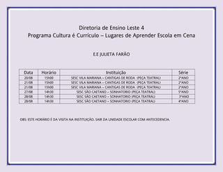 Diretoria de Ensino Leste 4
Programa Cultura é Currículo – Lugares de Aprender Escola em Cena
E.E JULIETA FARÃO
Data Horário Instituição Série
20/08 15h00 SESC VILA MARIANA – CANTIGAS DE RODA (PEÇA TEATRAL) 2ºANO
21/08 15h00 SESC VILA MARIANA – CANTIGAS DE RODA (PEÇA TEATRAL) 2ºANO
21/08 15h00 SESC VILA MARIANA – CANTIGAS DE RODA (PEÇA TEATRAL) 2ºANO
27/08 14h30 SESC SÃO CAETANO – SONHATORIO (PEÇA TEATRAL) 5ºANO
28/08 14h30 SESC SÃO CAETANO – SONHATORIO (PEÇA TEATRAL) 3ºANO
28/08 14h30 SESC SÃO CAETANO – SONHATORIO (PEÇA TEATRAL) 4ºANO
OBS: ESTE HORÁRIO É DA VISITA NA INSTITUIÇÃO, SAIR DA UNIDADE ESCOLAR COM ANTECEDENCIA.
 