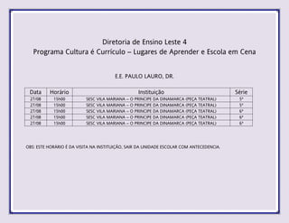 Diretoria de Ensino Leste 4
Programa Cultura é Currículo – Lugares de Aprender e Escola em Cena
E.E. PAULO LAURO, DR.
Data Horário Instituição Série
27/08 15h00 SESC VILA MARIANA – O PRINCIPE DA DINAMARCA (PEÇA TEATRAL) 5ª
27/08 15h00 SESC VILA MARIANA – O PRINCIPE DA DINAMARCA (PEÇA TEATRAL) 5ª
27/08 15h00 SESC VILA MARIANA – O PRINCIPE DA DINAMARCA (PEÇA TEATRAL) 6ª
27/08 15h00 SESC VILA MARIANA – O PRINCIPE DA DINAMARCA (PEÇA TEATRAL) 6ª
27/08 15h00 SESC VILA MARIANA – O PRINCIPE DA DINAMARCA (PEÇA TEATRAL) 6ª
OBS: ESTE HORÁRIO É DA VISITA NA INSTITUIÇÃO, SAIR DA UNIDADE ESCOLAR COM ANTECEDENCIA.
 