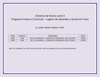 Diretoria de Ensino Leste 4
Programa Cultura é Currículo – Lugares de Aprender e Escola em Cena
E.E. JAMIL PEDRO SAWAYA, PROF.
Data Horário Instituição Série
28/08 15h00 SESC VILA MARIANA – O PRINCIPE DA DINAMARCA (PEÇA TEATRAL) 5ªSÉRIE
28/08 15h00 SESC VILA MARIANA – O PRINCIPE DA DINAMARCA (PEÇA TEATRAL) 6ªSÉRIE
OBS: ESTE HORÁRIO É DA VISITA NA INSTITUIÇÃO, SAIR DA UNIDADE ESCOLAR COM ANTECEDENCIA.
 