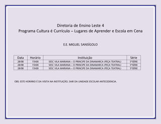 Diretoria de Ensino Leste 4
Programa Cultura é Currículo – Lugares de Aprender e Escola em Cena
E.E. MIGUEL SANSÍGOLO
Data Horário Instituição Série
28/08 15h00 SESC VILA MARIANA – O PRINCIPE DA DINAMARCA (PEÇA TEATRAL) 5ªSÉRIE
28/08 15h00 SESC VILA MARIANA – O PRINCIPE DA DINAMARCA (PEÇA TEATRAL) 5ªSÉRIE
28/08 15h00 SESC VILA MARIANA – O PRINCIPE DA DINAMARCA (PEÇA TEATRAL) 5ªSÉRIE
OBS: ESTE HORÁRIO É DA VISITA NA INSTITUIÇÃO, SAIR DA UNIDADE ESCOLAR ANTECEDENCIA.
 