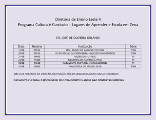 Diretoria de Ensino Leste 4
Programa Cultura é Currículo – Lugares de Aprender e Escola em Cena
E.E. JOSÉ DE OLIVEIRA ORLANDI
Data Horário Instituição Série
15/08 09h30 MIS - MUSEU DA IMAGEM E DO SOM 1ªEM
20/08 09h30 PQ ESTADUAL DA CANTAREIRA – NUCLEO ENGORDADOR 2ªEM
21/08 09h00 MUSEU DO FUTEBOL 8ª
22/08 15h00 MEMORIAL DA AMÉRICA LATINA 8ª
22/08 13h30 CATAVENTO CULTURAL E EDUCACIONAL 5ª
27/08 10h00 PINACOTECA DO ESTADO DE SP 3ªEM
OBS: ESTE HORÁRIO É DA VISITA NA INSTITUIÇÃO, SAIR DA UNIDADE ESCOLAR COM ANTECEDENCIA.
CATAVENTO CULTURAL É RESPONSÁVEL PELO TRANSPORTE E LANCHE NÃO CONTRATAR EMPRESAS
 