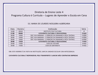 Diretoria de Ensino Leste 4
Programa Cultura é Currículo – Lugares de Aprender e Escola em Cena
E.E. MARIA DE LOURDES NOGUEIRA ALBERGARIA
Data Horário Instituição Série
16/08 09h30 INSTITUTO ITAÚ CULTURAL 8ª
21/08 09h00 CATAVENTO CULTURAL E EDUCACIONAL 2ºANO
28/08 10h00 SESC VILA MARIANA – O PRINCIPE DA DINAMARCA (PEÇA TEATRAL) 5ªSÉRIE
28/08 10h00 SESC VILA MARIANA – O PRINCIPE DA DINAMARCA (PEÇA TEATRAL) 6ªSÉRIE
28/08 10h00 SESC VILA MARIANA – O PRINCIPE DA DINAMARCA (PEÇA TEATRAL) 6ªSÉRIE
29/08 13h30 CATAVENTO CULTURAL E EDUCACIONAL 1ºANO
29/08 15h00 CASA DO TATUAPÉ 3ºANO
30/08 15h00 CASA DO SERTANISTA 5ºANO
OBS: ESTE HORÁRIO É DA VISITA NA INSTITUIÇÃO, SAIR DA UNIDADE ESCOLAR COM ANTECEDENCIA.
CATAVENTO CULTURAL É RESPONSÁVEL PELO TRANSPORTE E LANCHE NÃO CONTRATAR EMPRESAS
 