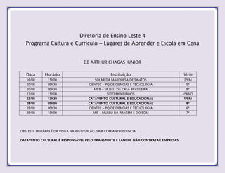 Diretoria de Ensino Leste 4
Programa Cultura é Currículo – Lugares de Aprender e Escola em Cena
E.E ARTHUR CHAGAS JUNIOR
Data Horário Instituição Série
16/08 15h00 SOLAR DA MARQUESA DE SANTOS 2ªEM
20/08 09h30 CIENTEC – PQ DE CIENCIAS E TECNOLOGIA 5ª
20/08 09h30 MCB – MUSEU DA CASA BRASILEIRA 8ª
22/08 15h00 SITIO MORRINHOS 4ºANO
23/08 13h30 CATAVENTO CULTURAL E EDUCACIONAL 1ªEM
28/08 09h00 CATAVENTO CULTURAL E EDUCACIONAL 8ª
29/08 09h30 CIENTEC – PQ DE CIENCIAS E TECNOLOGIA 6ª
29/08 10h00 MIS – MUSEU DA IMAGEM E DO SOM 7ª
OBS: ESTE HORÁRIO É DA VISITA NA INSTITUIÇÃO, SAIR COM ANTECEDENCIA.
CATAVENTO CULTURAL É RESPONSÁVEL PELO TRANSPORTE E LANCHE NÃO CONTRATAR EMPRESAS
 