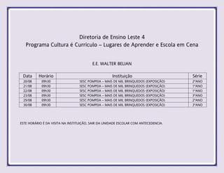 Diretoria de Ensino Leste 4
Programa Cultura é Currículo – Lugares de Aprender e Escola em Cena
E.E. WALTER BELIAN
Data Horário Instituição Série
20/08 09h30 SESC POMPEIA – MAIS DE MIL BRINQUEDOS (EXPOSIÇÃO) 2ºANO
21/08 09h30 SESC POMPEIA – MAIS DE MIL BRINQUEDOS (EXPOSIÇÃO) 1ºANO
22/08 09h30 SESC POMPEIA – MAIS DE MIL BRINQUEDOS (EXPOSIÇÃO) 1ºANO
23/08 09h30 SESC POMPEIA – MAIS DE MIL BRINQUEDOS (EXPOSIÇÃO) 3ºANO
29/08 09h30 SESC POMPEIA – MAIS DE MIL BRINQUEDOS (EXPOSIÇÃO) 2ºANO
30/08 09h30 SESC POMPEIA – MAIS DE MIL BRINQUEDOS (EXPOSIÇÃO) 3ºANO
ESTE HORÁRIO É DA VISITA NA INSTITUIÇÃO, SAIR DA UNIDADE ESCOLAR COM ANTECEDENCIA.
 