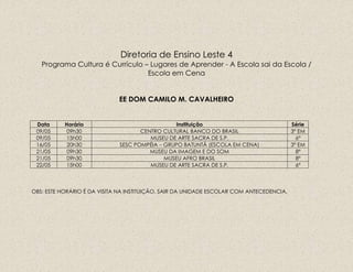 Diretoria de Ensino Leste 4
Programa Cultura é Currículo – Lugares de Aprender - A Escola sai da Escola /
Escola em Cena
EE DOM CAMILO M. CAVALHEIRO
Data Horário Instituição Série
09/05 09h30 CENTRO CULTURAL BANCO DO BRASIL 3ª EM
09/05 15h00 MUSEU DE ARTE SACRA DE S.P. 6ª
16/05 20h30 SESC POMPÉIA – GRUPO BATUNTÃ (ESCOLA EM CENA) 3ª EM
21/05 09h30 MUSEU DA IMAGEM E DO SOM 8ª
21/05 09h30 MUSEU AFRO BRASIL 8ª
22/05 15h00 MUSEU DE ARTE SACRA DE S.P. 6ª
OBS: ESTE HORÁRIO É DA VISITA NA INSTITUIÇÃO, SAIR DA UNIDADE ESCOLAR COM ANTECEDENCIA.
 