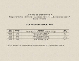 Diretoria de Ensino Leste 4
Programa Cultura é Currículo – Lugares de Aprender - A Escola sai da Escola /
Escola em Cena
EE OCTACÍLIO DE CARVALHO LOPES
Data Horário Instituição Série
07/05 14h30 PQ ESTADUAL DA CANTAREIRA – NÚCLEO CABUÇU 6ºANO
07/05 15h00 MUSEU OCEANOGRAFICO 6ª
09/05 10h00 ESTAÇÃO PINACOTECA 7ª
15/05 14h00 INSTITUTO MOREIRA SALLES 7ª
21/05 10h00 PALÁCIO DOS BANDEIRANTES 6ºANO
22/05 10h00 ESTAÇÃO PINACOTECA 8ª
OBS: ESTE HORÁRIO É DA VISITA NA INSTITUIÇÃO, SAIR DA UNIDADE ESCOLAR COM ANTECEDENCIA.
 