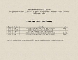 Diretoria de Ensino Leste 4
Programa Cultura é Currículo – Lugares de Aprender - A Escola sai da Escola /
Escola em Cena
EE JANDYRA VIEIRA CUNHA BARRA
Data Horário Instituição Série
07/05 14h30 SESC ITAQUERA EXPEDIÇÃO LÚDICA NOS PARQUES 1ºANO
08/05 14h30 SESC ITAQUERA EXP. LÚDICAS NOS PARQUES 1º
14/05 14h30 SESC ITAQUERA EXP. LUDICAS NOS PARQUES 2º
15/05 14h30 SESC ITAQUERA EXPEDIÇÃO LÚDICA NOS PARQUES 2ºANO
21/05 14h30 SESC ITAQUERA EXPEDIÇÃO LÚDICA NOS PARQUES 3ºANO
OBS: ESTE HORÁRIO É DA VISITA NA INSTITUIÇÃO, SAIR DA UNIDADE ESCOLAR COM ANTECEDENCIA.
 