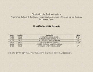 Diretoria de Ensino Leste 4
Programa Cultura é Currículo – Lugares de Aprender - A Escola sai da Escola /
Escola em Cena
EE JOSÉ DE OLIVEIRA ORLANDI
Data Horário Instituição Série
14/05 10h30 INSTITUTO MOREIRA SALLES 2ª EM
15/05 10h00 PINACOTECA DO ESTADO DE SP 2ª
21/05 09h30 PQ ESTADUAL DA CANTAREIRA 6ª
23/05 10h30 INSTITUTO MOREIRA SALLES 3ª EM
28/05 09h30 CENTRO CULTURAL BANCO DO BRASIL 1ª
29/05 10h30 MUSEU DE ARTE MODERNA DE SP 3ª
OBS: ESTE HORÁRIO É DA VISITA NA INSTITUIÇÃO, SAIR DA UNIDADE ESCOLAR ANTECEDENCIA.
 