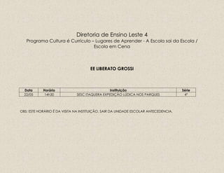 Diretoria de Ensino Leste 4
Programa Cultura é Currículo – Lugares de Aprender - A Escola sai da Escola /
Escola em Cena
EE LIBERATO GROSSI
Data Horário Instituição Série
22/05 14h30 SESC ITAQUERA EXPEDIÇÃO LÚDICA NOS PARQUES 4º
OBS: ESTE HORÁRIO É DA VISITA NA INSTITUIÇÃO, SAIR DA UNIDADE ESCOLAR ANTECEDENCIA.
 
