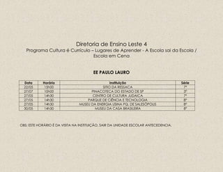 Diretoria de Ensino Leste 4
Programa Cultura é Currículo – Lugares de Aprender - A Escola sai da Escola /
Escola em Cena
EE PAULO LAURO
Data Horário Instituição Série
22/05 15h00 SITIO DA RESSACA 7ª
27/07 10h00 PINACOTECA DO ESTADO DE SP 3ª
27/05 14h30 CENTRO DE CULTURA JUDAICA 7ª
27/05 14h30 PARQUE DE CIÊNCIA E TECNOLOGIA 8ª
27/05 14h30 MUSEU DA ENERGIA USINA PQ. DE SALESÓPOLIS 8ª
30/05 14h30 MUSEU DA CASA BRASILEIRA 8ª
OBS: ESTE HORÁRIO É DA VISITA NA INSTITUIÇÃO, SAIR DA UNIDADE ESCOLAR ANTECEDENCIA.
 