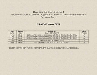 Diretoria de Ensino Leste 4
Programa Cultura é Currículo – Lugares de Aprender – A Escola sai da Escola /
Escola em Cena
EE PARQUE SAVOY CITY II
Data Horário Instituição Série
06/05 15h CASA DO TATUAPÉ 2º ANO
14/05 09h30 SESC POMPÉIA GRUPO NHAMBUZIM: BICHOS DE CÁ (ESCOLA EM CENA) 4º
14/05 09h30 SESC POMPÉIA GRUPO NHAMBUZIM: BICHOS DE CÁ (ESCOLA EM CENA) 4º
14/05 09h30 SESC POMPÉIA GRUPO NHAMBUZIM: BICHOS DE CÁ (ESCOLA EM CENA) 5º
22/05 14h30 MUSEU DE ARTE MODERNA DE SP 3º
29/05 14h30 SESC ITAQUERA EXPEDIÇÃO LÚDICAS NO PARQUE 1º
OBS: ESTE HORÁRIO É DA VISITA NA INSTITUIÇÃO, SAIR DA UNIDADE ESCOLAR COM ANTECEDENCIA.
 