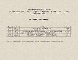 Diretoria de Ensino Leste 4
Programa Cultura é Currículo – Lugares de Aprender – A Escola sai da Escola /
Escola em Cena
EE AFONSO PENA JUNIOR
Data Horário Instituição Série
07/05 09h30 MUSEU DE ARTE MODERNA DE SP 3ª EM
07/05 14h30 MUSEU DA IMAGEM E DO SOM 7ª
14/05 14h30 SESC POMPÉIA GRUPO NHAMBUZIM: BICHOS DE CÁ (ESCOLA EM CENA) 6ºANO
14/05 14h30 SESC POMPÉIA GRUPO NHAMBUZIM: BICHOS DE CÁ (ESCOLA EM CENA) 6ºANO
14/05 20h30 SESC POMPÉIA GRUPO BATUNTÃ (ESCOLA EM CENA) 3º T
14/05 20h30 SESC POMPÉIA GRUPO BATUNTÃ (ESCOLA EM CENA) 2º T
OBS: ESTE HORÁRIO É DA VISITA NA INSTITUIÇÃO, SAIR DA UNIDADE ESCOLAR COM ANTECEDENCIA.
 