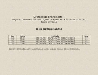 Diretoria de Ensino Leste 4
Programa Cultura é Currículo – Lugares de Aprender - A Escola sai da Escola /
Escola em Cena
EE LUIZ ANTONIO FRAGOSO
Data Horário Instituição Série
13/05 20h30 SESC POMPÉIA – GRUPO BATUNTÃ (ESCOLA EM CENA) 1º T
13/05 20h30 SESC POMPÉIA – GRUPO BATUNTÃ (ESCOLA EM CENA) 1º T
13/05 20h30 SESC POMPÉIA – GRUPO BATUNTÃ (ESCOLA EM CENA) 2º T
13/05 20h30 SESC POMPÉIA – GRUPO BATUNTÃ (ESCOLA EM CENA) 3º T
OBS: ESTE HORÁRIO É DA VISITA NA INSTITUIÇÃO, SAIR DA UNIDADE ESCOLAR COM ANTECEDENCIA.
 